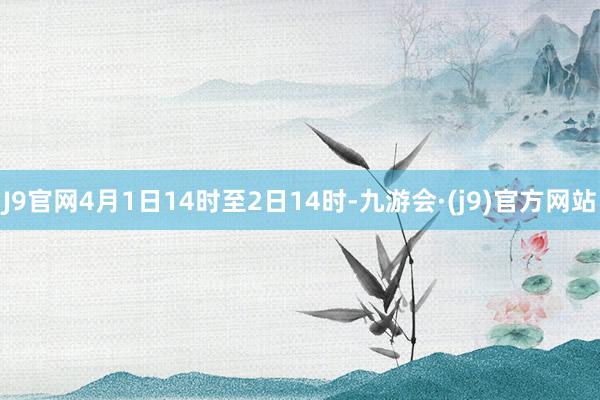 J9官网4月1日14时至2日14时-九游会·(j9)官方网站