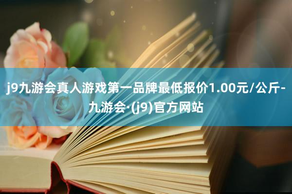 j9九游会真人游戏第一品牌最低报价1.00元/公斤-九游会·(j9)官方网站