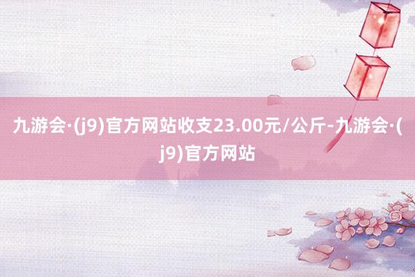九游会·(j9)官方网站收支23.00元/公斤-九游会·(j9)官方网站