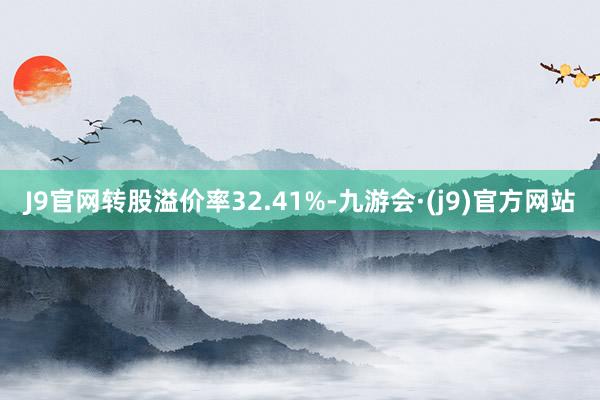 J9官网转股溢价率32.41%-九游会·(j9)官方网站