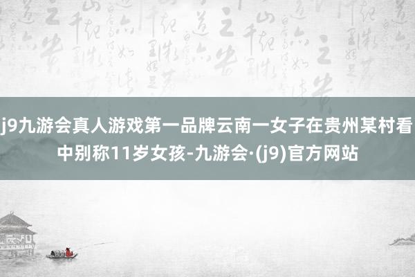 j9九游会真人游戏第一品牌云南一女子在贵州某村看中别称11岁女孩-九游会·(j9)官方网站