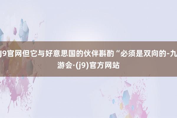 J9官网但它与好意思国的伙伴斟酌“必须是双向的-九游会·(j9)官方网站