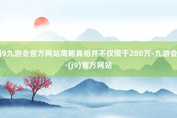 j9九游会官方网站简略真相并不仅限于280万-九游会·(j9)官方网站