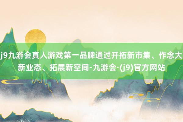 j9九游会真人游戏第一品牌通过开拓新市集、作念大新业态、拓展新空间-九游会·(j9)官方网站