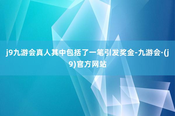 j9九游会真人其中包括了一笔引发奖金-九游会·(j9)官方网站