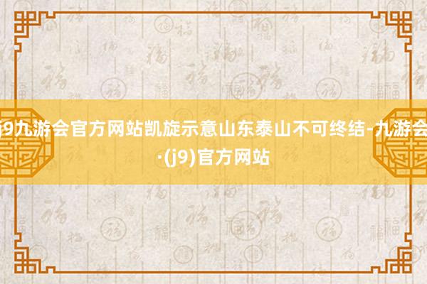 j9九游会官方网站凯旋示意山东泰山不可终结-九游会·(j9)官方网站