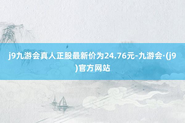 j9九游会真人正股最新价为24.76元-九游会·(j9)官方网站