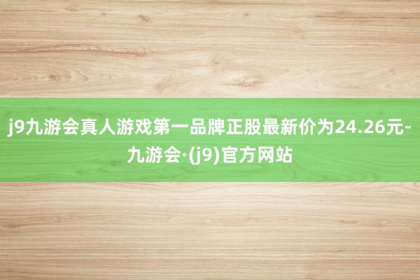 j9九游会真人游戏第一品牌正股最新价为24.26元-九游会·(j9)官方网站