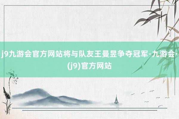 j9九游会官方网站将与队友王曼昱争夺冠军-九游会·(j9)官方网站