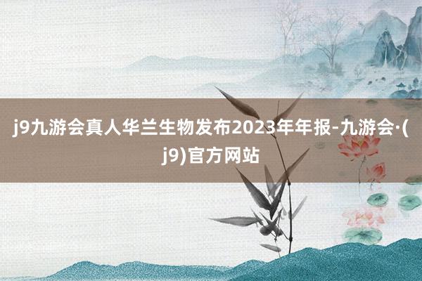 j9九游会真人华兰生物发布2023年年报-九游会·(j9)官方网站