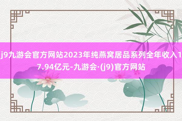 j9九游会官方网站2023年纯燕窝居品系列全年收入17.94亿元-九游会·(j9)官方网站