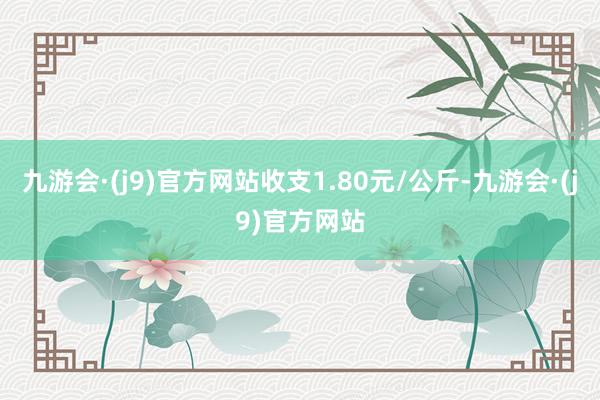 九游会·(j9)官方网站收支1.80元/公斤-九游会·(j9)官方网站