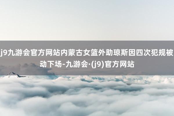 j9九游会官方网站内蒙古女篮外助琼斯因四次犯规被动下场-九游会·(j9)官方网站