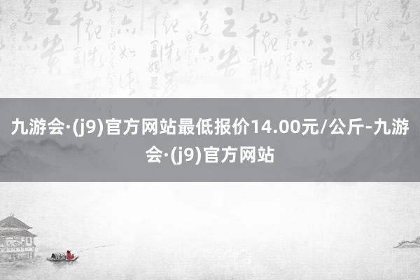 九游会·(j9)官方网站最低报价14.00元/公斤-九游会·(j9)官方网站