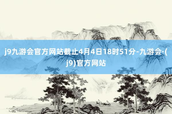 j9九游会官方网站截止4月4日18时51分-九游会·(j9)官方网站