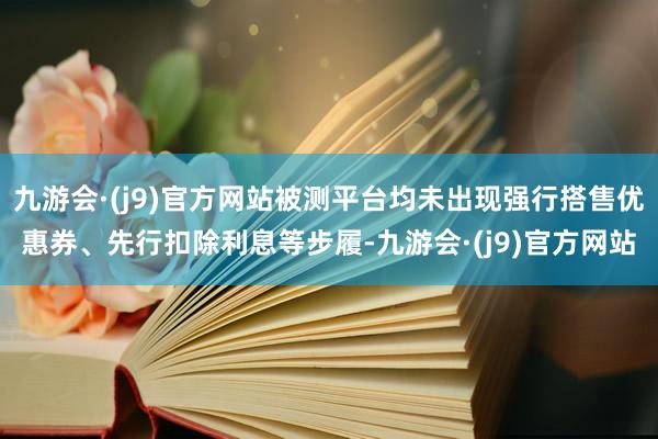 九游会·(j9)官方网站被测平台均未出现强行搭售优惠券、先行扣除利息等步履-九游会·(j9)官方网站