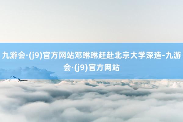 九游会·(j9)官方网站邓琳琳赶赴北京大学深造-九游会·(j9)官方网站