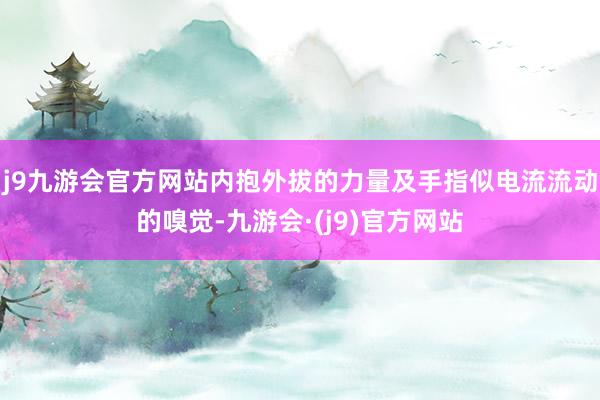 j9九游会官方网站内抱外拔的力量及手指似电流流动的嗅觉-九游会·(j9)官方网站