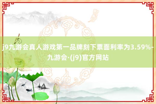 j9九游会真人游戏第一品牌刻下票面利率为3.59%-九游会·(j9)官方网站