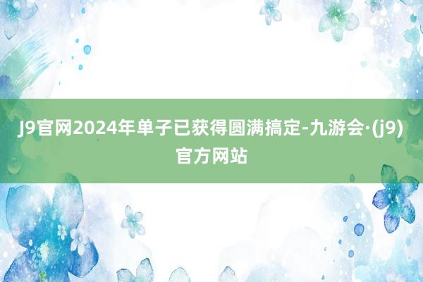 J9官网2024年单子已获得圆满搞定-九游会·(j9)官方网站