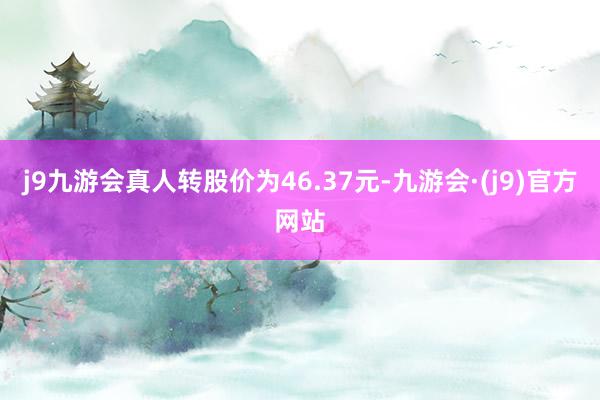 j9九游会真人转股价为46.37元-九游会·(j9)官方网站