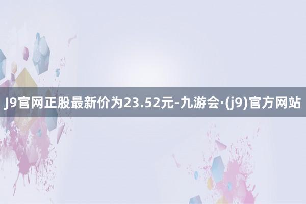 J9官网正股最新价为23.52元-九游会·(j9)官方网站