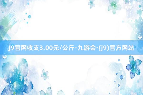 J9官网收支3.00元/公斤-九游会·(j9)官方网站