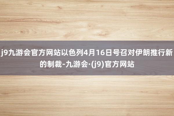 j9九游会官方网站以色列4月16日号召对伊朗推行新的制裁-九游会·(j9)官方网站