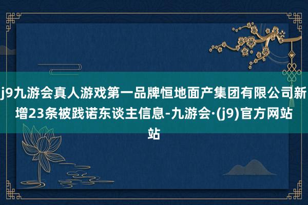 j9九游会真人游戏第一品牌恒地面产集团有限公司新增23条被践诺东谈主信息-九游会·(j9)官方网站