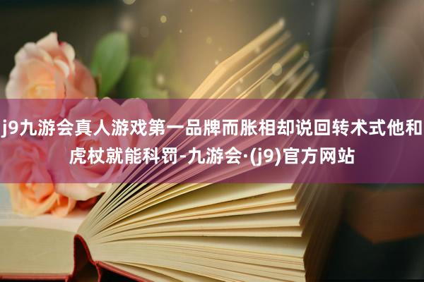 j9九游会真人游戏第一品牌而胀相却说回转术式他和虎杖就能科罚-九游会·(j9)官方网站