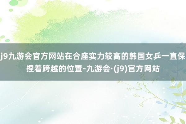 j9九游会官方网站在合座实力较高的韩国女乒一直保捏着跨越的位置-九游会·(j9)官方网站