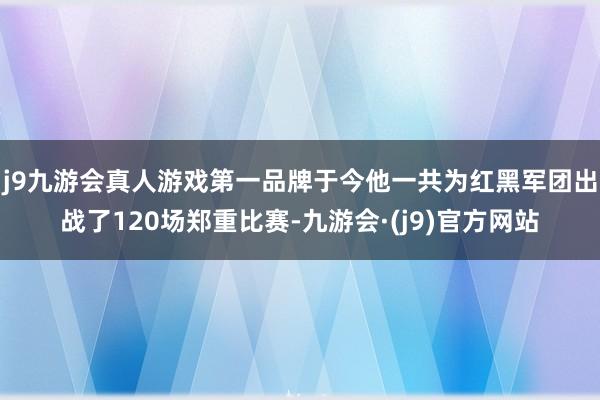 j9九游会真人游戏第一品牌于今他一共为红黑军团出战了120场郑重比赛-九游会·(j9)官方网站