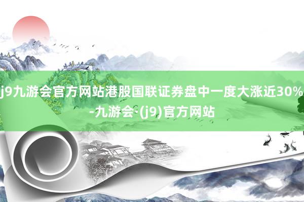 j9九游会官方网站港股国联证券盘中一度大涨近30%-九游会·(j9)官方网站