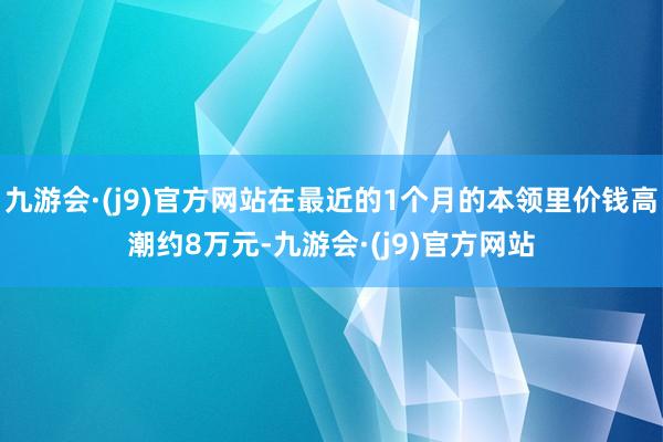 九游会·(j9)官方网站在最近的1个月的本领里价钱高潮约8万元-九游会·(j9)官方网站