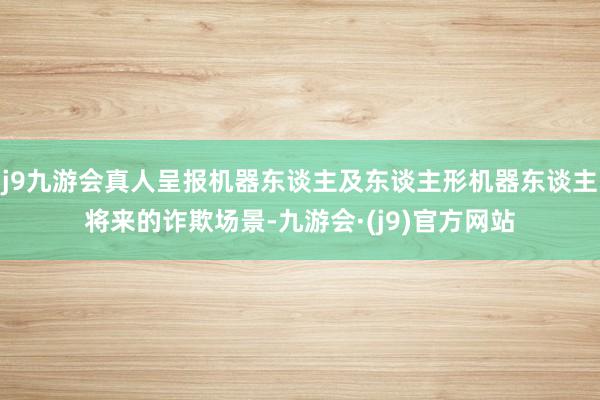 j9九游会真人呈报机器东谈主及东谈主形机器东谈主将来的诈欺场景-九游会·(j9)官方网站