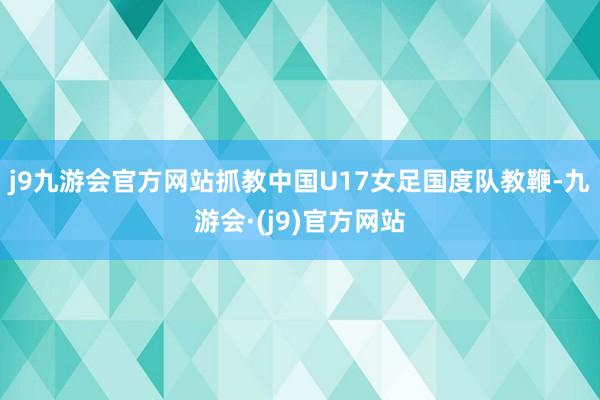 j9九游会官方网站抓教中国U17女足国度队教鞭-九游会·(j9)官方网站