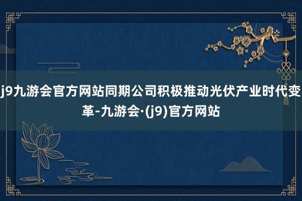 j9九游会官方网站同期公司积极推动光伏产业时代变革-九游会·(j9)官方网站