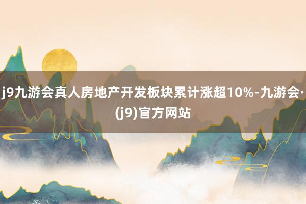 j9九游会真人房地产开发板块累计涨超10%-九游会·(j9)官方网站