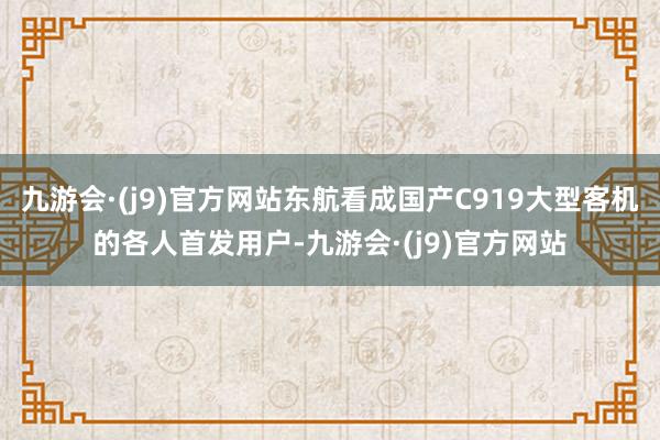 九游会·(j9)官方网站东航看成国产C919大型客机的各人首发用户-九游会·(j9)官方网站