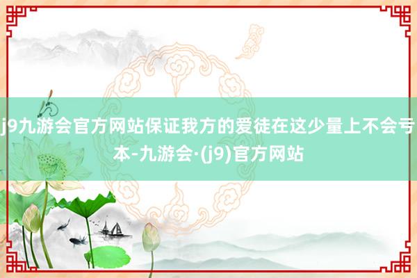 j9九游会官方网站保证我方的爱徒在这少量上不会亏本-九游会·(j9)官方网站