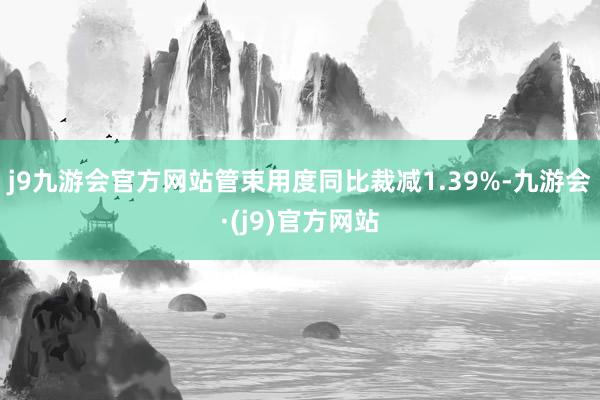 j9九游会官方网站管束用度同比裁减1.39%-九游会·(j9)官方网站