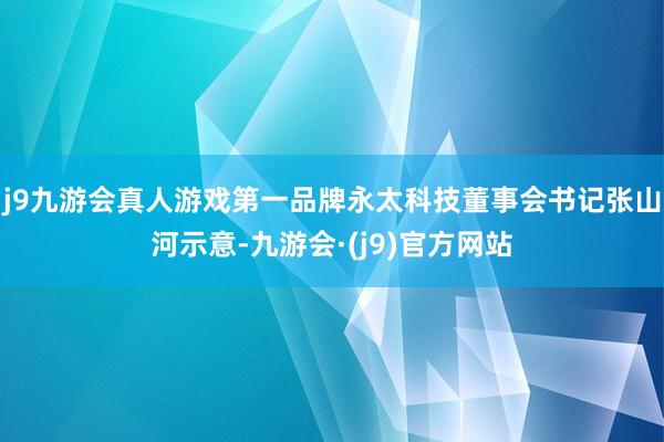 j9九游会真人游戏第一品牌永太科技董事会书记张山河示意-九游会·(j9)官方网站