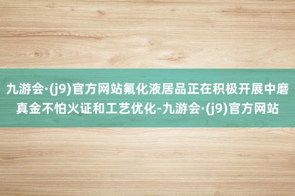 九游会·(j9)官方网站氟化液居品正在积极开展中磨真金不怕火证和工艺优化-九游会·(j9)官方网站