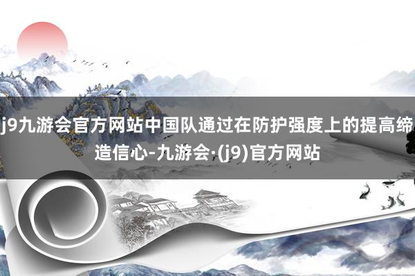 j9九游会官方网站中国队通过在防护强度上的提高缔造信心-九游会·(j9)官方网站