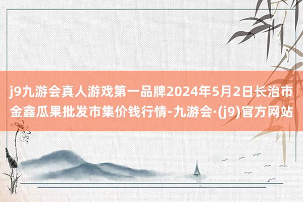 j9九游会真人游戏第一品牌2024年5月2日长治市金鑫瓜果批发市集价钱行情-九游会·(j9)官方网站