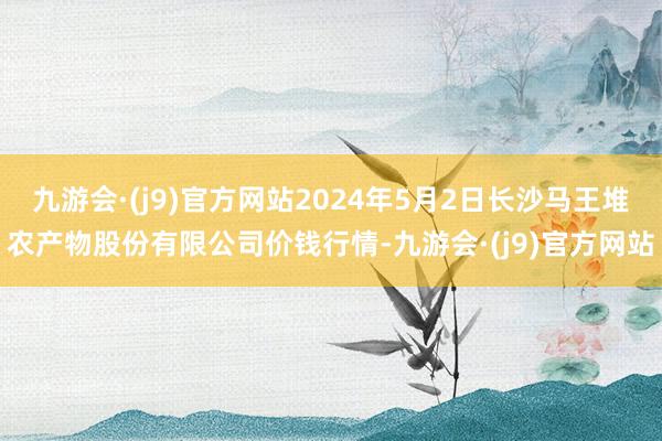 九游会·(j9)官方网站2024年5月2日长沙马王堆农产物股份有限公司价钱行情-九游会·(j9)官方网站