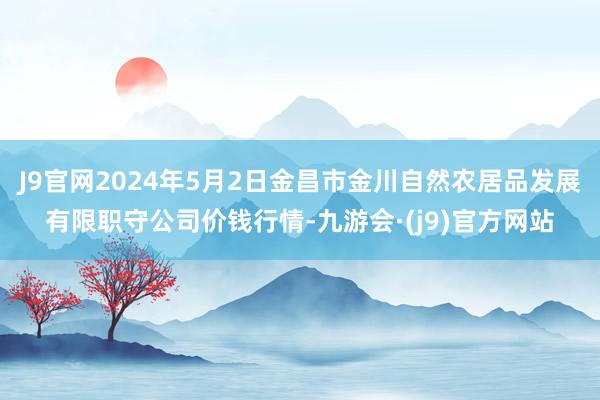 J9官网2024年5月2日金昌市金川自然农居品发展有限职守公司价钱行情-九游会·(j9)官方网站