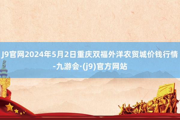 J9官网2024年5月2日重庆双福外洋农贸城价钱行情-九游会·(j9)官方网站