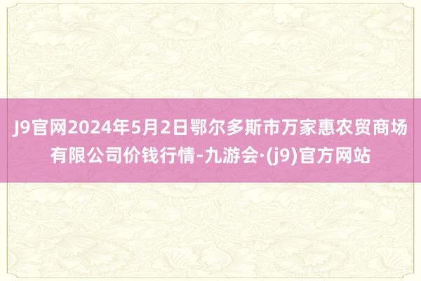 J9官网2024年5月2日鄂尔多斯市万家惠农贸商场有限公司价钱行情-九游会·(j9)官方网站