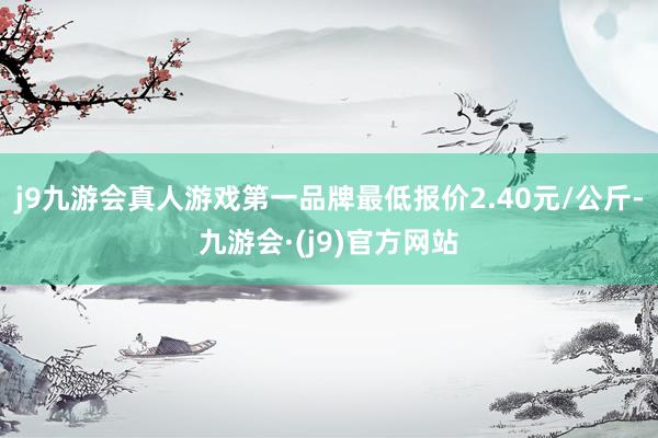 j9九游会真人游戏第一品牌最低报价2.40元/公斤-九游会·(j9)官方网站